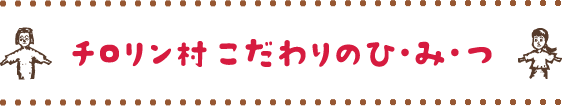 チロリン村こだわりのひみつ